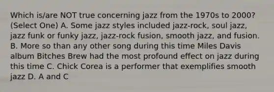 Which is/are NOT true concerning jazz from the 1970s to 2000? (Select One) A. Some jazz styles included jazz-rock, soul jazz, jazz funk or funky jazz, jazz-rock fusion, smooth jazz, and fusion. B. More so than any other song during this time Miles Davis album Bitches Brew had the most profound effect on jazz during this time C. Chick Corea is a performer that exemplifies smooth jazz D. A and C