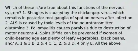 Which of these is/are true about this functions of the nervous system? 1. Shingles is caused by the chickenpox virus, which remains in posterior root ganglia of spot on nerves after infection 2. ALS is caused by toxic levels of the neurotransmitter glutamine 3. Poliomyelitis causes paralysis due to destruction of motor neurons 4. Spins Bifida can be prevented if women of child-bearing age eat plenty of leafy vegetables, black beans, and/ A. 1 & 3 B. 2 & 4 C. 1, 2, & 3 D. 4 only E. All the above