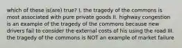 which of these is(are) true? I. the tragedy of the commons is most associated with pure private goods II. highway congestion is an example of the tragedy of the commons because new drivers fail to consider the external costs of his using the road III. the tragedy of the commons is NOT an example of market failure