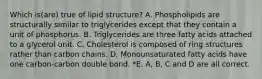 Which is(are) true of lipid structure? A. Phospholipids are structurally similar to triglycerides except that they contain a unit of phosphorus. B. Triglycerides are three fatty acids attached to a glycerol unit. C. Cholesterol is composed of ring structures rather than carbon chains. D. Monounsaturated fatty acids have one carbon-carbon double bond. *E. A, B, C and D are all correct.