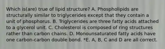 Which is(are) true of lipid structure? A. Phospholipids are structurally similar to triglycerides except that they contain a unit of phosphorus. B. Triglycerides are three fatty acids attached to a glycerol unit. C. Cholesterol is composed of ring structures rather than carbon chains. D. Monounsaturated fatty acids have one carbon-carbon double bond. *E. A, B, C and D are all correct.