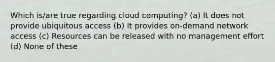 Which is/are true regarding cloud computing? (a) It does not provide ubiquitous access (b) It provides on-demand network access (c) Resources can be released with no management effort (d) None of these