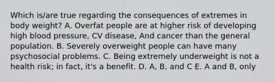 Which is/are true regarding the consequences of extremes in body weight? A. Overfat people are at higher risk of developing high blood pressure, CV disease, And cancer than the general population. B. Severely overweight people can have many psychosocial problems. C. Being extremely underweight is not a health risk; in fact, it's a benefit. D. A, B, and C E. A and B, only