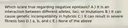 Which is/are true regarding negative epistasis? A.) It is an interaction between different alleles, loci, or mutations B.) It can cause genetic incompatibility in hybrids C.) It can result in severe fitness loss D.) a, b, and c E.) None of the above