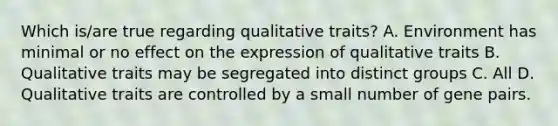 Which is/are true regarding qualitative traits? A. Environment has minimal or no effect on the expression of qualitative traits B. Qualitative traits may be segregated into distinct groups C. All D. Qualitative traits are controlled by a small number of gene pairs.