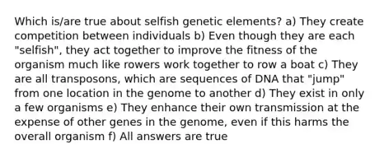 Which is/are true about selfish genetic elements? a) They create competition between individuals b) Even though they are each "selfish", they act together to improve the fitness of the organism much like rowers work together to row a boat c) They are all transposons, which are sequences of DNA that "jump" from one location in the genome to another d) They exist in only a few organisms e) They enhance their own transmission at the expense of other genes in the genome, even if this harms the overall organism f) All answers are true