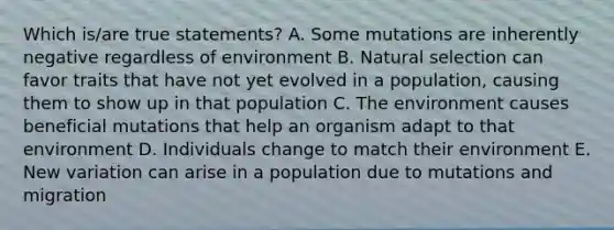 Which is/are true statements? A. Some mutations are inherently negative regardless of environment B. Natural selection can favor traits that have not yet evolved in a population, causing them to show up in that population C. The environment causes beneficial mutations that help an organism adapt to that environment D. Individuals change to match their environment E. New variation can arise in a population due to mutations and migration