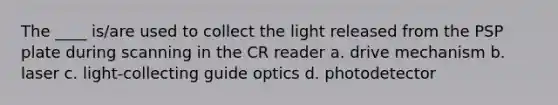 The ____ is/are used to collect the light released from the PSP plate during scanning in the CR reader a. drive mechanism b. laser c. light-collecting guide optics d. photodetector