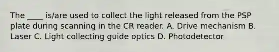 The ____ is/are used to collect the light released from the PSP plate during scanning in the CR reader. A. Drive mechanism B. Laser C. Light collecting guide optics D. Photodetector