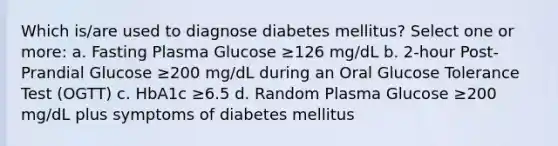 Which is/are used to diagnose diabetes mellitus? Select one or more: a. Fasting Plasma Glucose ≥126 mg/dL b. 2-hour Post-Prandial Glucose ≥200 mg/dL during an Oral Glucose Tolerance Test (OGTT) c. HbA1c ≥6.5 d. Random Plasma Glucose ≥200 mg/dL plus symptoms of diabetes mellitus