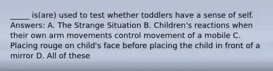 _____ is(are) used to test whether toddlers have a sense of self. Answers: A. The Strange Situation B. Children's reactions when their own arm movements control movement of a mobile C. Placing rouge on child's face before placing the child in front of a mirror D. All of these