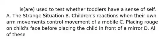 _____ is(are) used to test whether toddlers have a sense of self. A. The Strange Situation B. Children's reactions when their own arm movements control movement of a mobile C. Placing rouge on child's face before placing the child in front of a mirror D. All of these