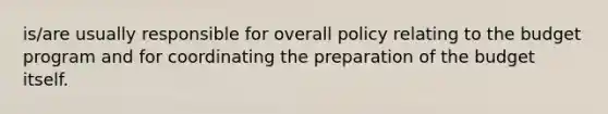 is/are usually responsible for overall policy relating to the budget program and for coordinating the preparation of the budget itself.