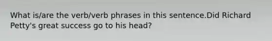 What is/are the verb/verb phrases in this sentence.Did Richard Petty's great success go to his head?