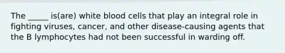 The _____ is(are) white blood cells that play an integral role in fighting viruses, cancer, and other disease-causing agents that the B lymphocytes had not been successful in warding off.