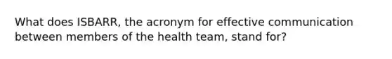 What does ISBARR, the acronym for effective communication between members of the health team, stand for?