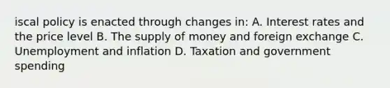 iscal policy is enacted through changes in: A. Interest rates and the price level B. The <a href='https://www.questionai.com/knowledge/kUIOOoB75i-supply-of-money' class='anchor-knowledge'>supply of money</a> and foreign exchange C. Unemployment and inflation D. Taxation and government spending