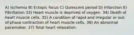 A) Ischemia B) Ectopic focus C) Quiescent period D) Infarction E) Fibrillation 33) Heart muscle is deprived of oxygen. 34) Death of heart muscle cells. 35) A condition of rapid and irregular or out-of-phase contraction of heart muscle cells. 36) An abnormal pacemaker. 37) Total heart relaxation.