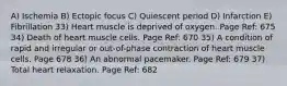 A) Ischemia B) Ectopic focus C) Quiescent period D) Infarction E) Fibrillation 33) Heart muscle is deprived of oxygen. Page Ref: 675 34) Death of heart muscle cells. Page Ref: 670 35) A condition of rapid and irregular or out-of-phase contraction of heart muscle cells. Page 678 36) An abnormal pacemaker. Page Ref: 679 37) Total heart relaxation. Page Ref: 682