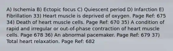 A) Ischemia B) Ectopic focus C) Quiescent period D) Infarction E) Fibrillation 33) Heart muscle is deprived of oxygen. Page Ref: 675 34) Death of heart muscle cells. Page Ref: 670 35) A condition of rapid and irregular or out-of-phase contraction of heart muscle cells. Page 678 36) An abnormal pacemaker. Page Ref: 679 37) Total heart relaxation. Page Ref: 682