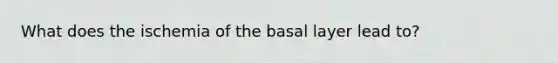 What does the ischemia of the basal layer lead to?