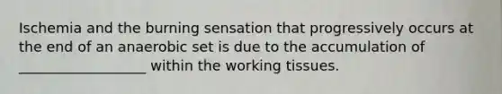 Ischemia and the burning sensation that progressively occurs at the end of an anaerobic set is due to the accumulation of __________________ within the working tissues.