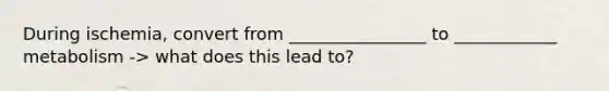 During ischemia, convert from ________________ to ____________ metabolism -> what does this lead to?