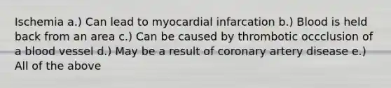 Ischemia a.) Can lead to myocardial infarcation b.) Blood is held back from an area c.) Can be caused by thrombotic occclusion of a blood vessel d.) May be a result of coronary artery disease e.) All of the above