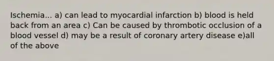 Ischemia... a) can lead to myocardial infarction b) blood is held back from an area c) Can be caused by thrombotic occlusion of a blood vessel d) may be a result of coronary artery disease e)all of the above