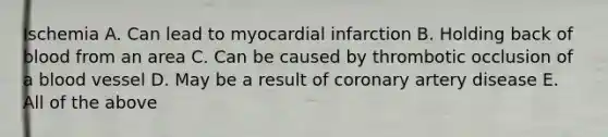 Ischemia A. Can lead to myocardial infarction B. Holding back of blood from an area C. Can be caused by thrombotic occlusion of a blood vessel D. May be a result of coronary artery disease E. All of the above