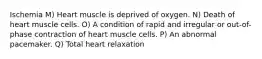 Ischemia M) Heart muscle is deprived of oxygen. N) Death of heart muscle cells. O) A condition of rapid and irregular or out-of-phase contraction of heart muscle cells. P) An abnormal pacemaker. Q) Total heart relaxation