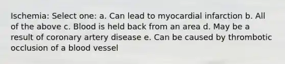 Ischemia: Select one: a. Can lead to myocardial infarction b. All of the above c. Blood is held back from an area d. May be a result of coronary artery disease e. Can be caused by thrombotic occlusion of a blood vessel