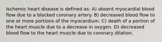 Ischemic heart disease is defined as: A) absent myocardial blood flow due to a blocked coronary artery. B) decreased blood flow to one or more portions of the myocardium. C) death of a portion of the heart muscle due to a decrease in oxygen. D) decreased blood flow to the heart muscle due to coronary dilation.