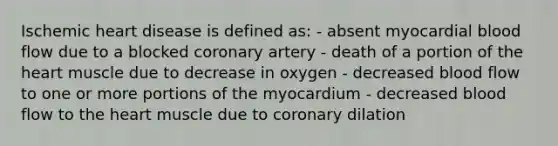 Ischemic heart disease is defined as: - absent myocardial blood flow due to a blocked coronary artery - death of a portion of the heart muscle due to decrease in oxygen - decreased blood flow to one or more portions of the myocardium - decreased blood flow to the heart muscle due to coronary dilation