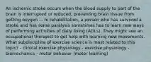 An ischemic stroke occurs when the blood supply to part of the brain is interrupted or reduced, preventing brain tissue from getting oxygen ... In rehabilitation, a person who has survived a stroke and has some paralysis sometimes has to learn new ways of performing activities of daily living (ADLs). They might see an occupational therapist to get help with learning new movements. What subdiscipline of exercise science is most related to this topic? - clinical exercise physiology - exercise physiology - biomechanics - motor behavior (motor learning)