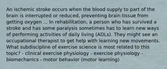 An ischemic stroke occurs when the blood supply to part of the brain is interrupted or reduced, preventing brain tissue from getting oxygen ... In rehabilitation, a person who has survived a stroke and has some paralysis sometimes has to learn new ways of performing activities of daily living (ADLs). They might see an occupational therapist to get help with learning new movements. What subdiscipline of exercise science is most related to this topic? - clinical exercise physiology - exercise physiology - biomechanics - motor behavior (motor learning)