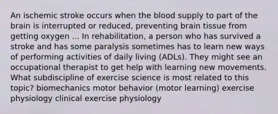 An ischemic stroke occurs when the blood supply to part of the brain is interrupted or reduced, preventing brain tissue from getting oxygen ... In rehabilitation, a person who has survived a stroke and has some paralysis sometimes has to learn new ways of performing activities of daily living (ADLs). They might see an occupational therapist to get help with learning new movements. What subdiscipline of exercise science is most related to this topic? biomechanics motor behavior (motor learning) exercise physiology clinical exercise physiology