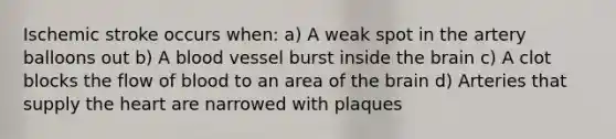 Ischemic stroke occurs when: a) A weak spot in the artery balloons out b) A blood vessel burst inside the brain c) A clot blocks the flow of blood to an area of the brain d) Arteries that supply the heart are narrowed with plaques