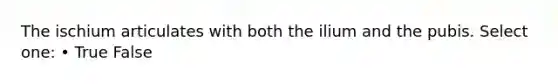 The ischium articulates with both the ilium and the pubis. Select one: • True False
