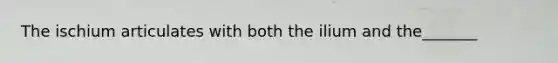 The ischium articulates with both the ilium and the_______