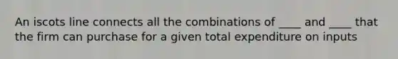 An iscots line connects all the combinations of ____ and ____ that the firm can purchase for a given total expenditure on inputs