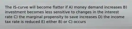 The IS‐curve will become flatter if A) money demand increases B) investment becomes less sensitive to changes in the interest rate C) the marginal propensity to save increases D) the income tax rate is reduced E) either B) or C) occurs