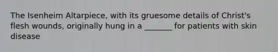 The Isenheim Altarpiece, with its gruesome details of Christ's flesh wounds, originally hung in a _______ for patients with skin disease