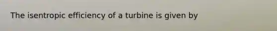 The isentropic efficiency of a turbine is given by