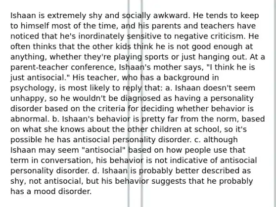 Ishaan is extremely shy and socially awkward. He tends to keep to himself most of the time, and his parents and teachers have noticed that he's inordinately sensitive to negative criticism. He often thinks that the other kids think he is not good enough at anything, whether they're playing sports or just hanging out. At a parent-teacher conference, Ishaan's mother says, "I think he is just antisocial." His teacher, who has a background in psychology, is most likely to reply that: a. Ishaan doesn't seem unhappy, so he wouldn't be diagnosed as having a personality disorder based on the criteria for deciding whether behavior is abnormal. b. Ishaan's behavior is pretty far from the norm, based on what she knows about the other children at school, so it's possible he has antisocial personality disorder. c. although Ishaan may seem "antisocial" based on how people use that term in conversation, his behavior is not indicative of antisocial personality disorder. d. Ishaan is probably better described as shy, not antisocial, but his behavior suggests that he probably has a mood disorder.