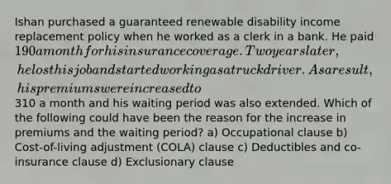 Ishan purchased a guaranteed renewable disability income replacement policy when he worked as a clerk in a bank. He paid 190 a month for his insurance coverage. Two years later, he lost his job and started working as a truck driver. As a result, his premiums were increased to310 a month and his waiting period was also extended. Which of the following could have been the reason for the increase in premiums and the waiting period? a) Occupational clause b) Cost-of-living adjustment (COLA) clause c) Deductibles and co-insurance clause d) Exclusionary clause