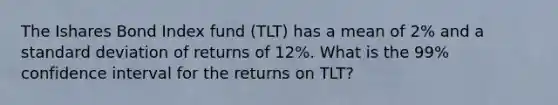 The Ishares Bond Index fund (TLT) has a mean of 2% and a <a href='https://www.questionai.com/knowledge/kqGUr1Cldy-standard-deviation' class='anchor-knowledge'>standard deviation</a> of returns of 12%. What is the 99% confidence interval for the returns on TLT?