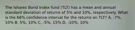 The Ishares Bond Index fund (TLT) has a mean and annual standard deviation of returns of 5% and 10%, respectively. What is the 66% confidence interval for the returns on TLT? A. -7%, 10% B. 5%, 10% C. -5%, 15% D. -10%, 10%