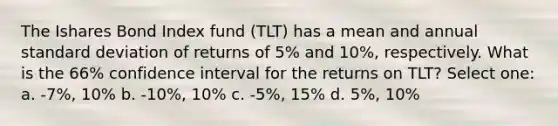 The Ishares Bond Index fund (TLT) has a mean and annual standard deviation of returns of 5% and 10%, respectively. What is the 66% confidence interval for the returns on TLT? Select one: a. -7%, 10% b. -10%, 10% c. -5%, 15% d. 5%, 10%