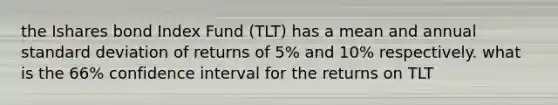 the Ishares bond Index Fund (TLT) has a mean and annual standard deviation of returns of 5% and 10% respectively. what is the 66% confidence interval for the returns on TLT